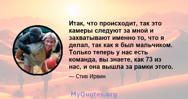 Итак, что происходит, так это камеры следуют за мной и захватывают именно то, что я делал, так как я был мальчиком. Только теперь у нас есть команда, вы знаете, как 73 из нас, и она вышла за рамки этого.