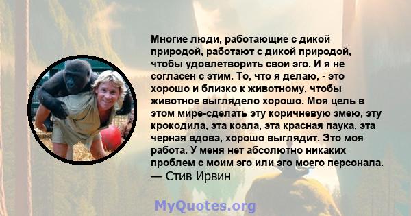 Многие люди, работающие с дикой природой, работают с дикой природой, чтобы удовлетворить свои эго. И я не согласен с этим. То, что я делаю, - это хорошо и близко к животному, чтобы животное выглядело хорошо. Моя цель в