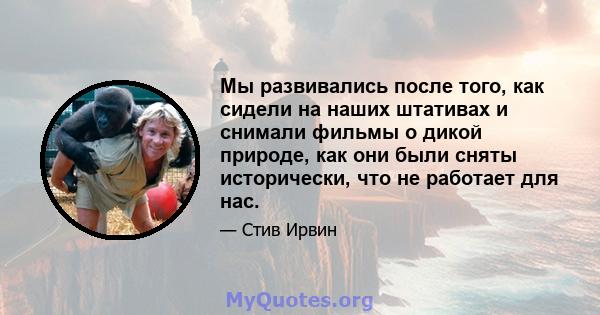 Мы развивались после того, как сидели на наших штативах и снимали фильмы о дикой природе, как они были сняты исторически, что не работает для нас.