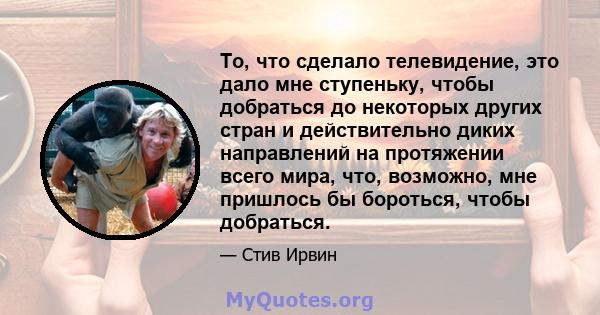 То, что сделало телевидение, это дало мне ступеньку, чтобы добраться до некоторых других стран и действительно диких направлений на протяжении всего мира, что, возможно, мне пришлось бы бороться, чтобы добраться.