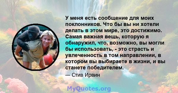 У меня есть сообщение для моих поклонников. Что бы вы ни хотели делать в этом мире, это достижимо. Самая важная вещь, которую я обнаружил, что, возможно, вы могли бы использовать, - это страсть и увлеченность в том