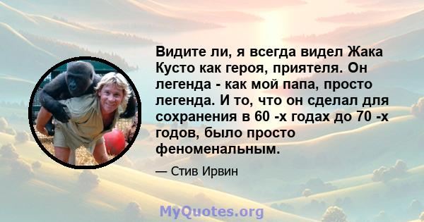 Видите ли, я всегда видел Жака Кусто как героя, приятеля. Он легенда - как мой папа, просто легенда. И то, что он сделал для сохранения в 60 -х годах до 70 -х годов, было просто феноменальным.