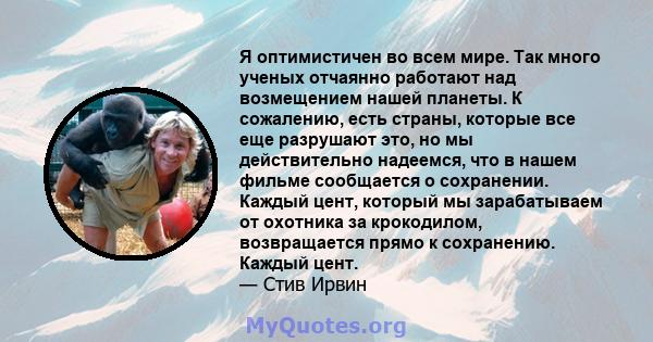 Я оптимистичен во всем мире. Так много ученых отчаянно работают над возмещением нашей планеты. К сожалению, есть страны, которые все еще разрушают это, но мы действительно надеемся, что в нашем фильме сообщается о