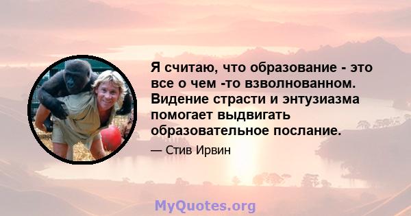 Я считаю, что образование - это все о чем -то взволнованном. Видение страсти и энтузиазма помогает выдвигать образовательное послание.