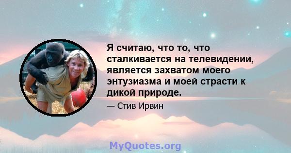 Я считаю, что то, что сталкивается на телевидении, является захватом моего энтузиазма и моей страсти к дикой природе.