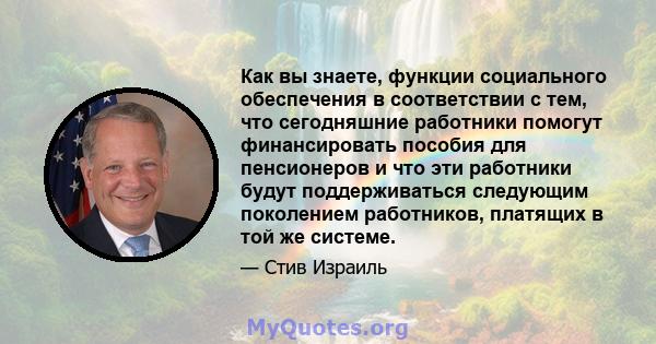 Как вы знаете, функции социального обеспечения в соответствии с тем, что сегодняшние работники помогут финансировать пособия для пенсионеров и что эти работники будут поддерживаться следующим поколением работников,