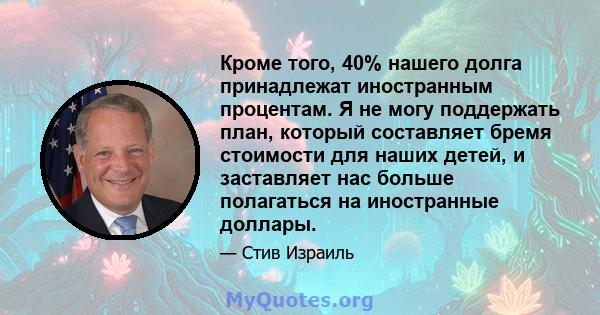 Кроме того, 40% нашего долга принадлежат иностранным процентам. Я не могу поддержать план, который составляет бремя стоимости для наших детей, и заставляет нас больше полагаться на иностранные доллары.