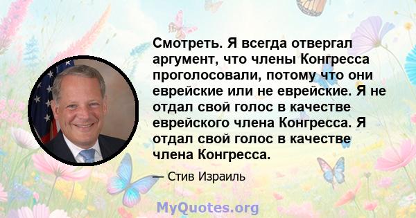 Смотреть. Я всегда отвергал аргумент, что члены Конгресса проголосовали, потому что они еврейские или не еврейские. Я не отдал свой голос в качестве еврейского члена Конгресса. Я отдал свой голос в качестве члена