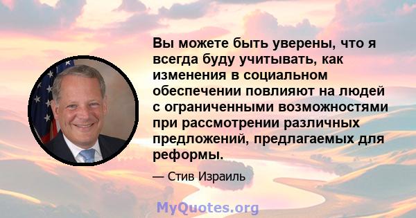 Вы можете быть уверены, что я всегда буду учитывать, как изменения в социальном обеспечении повлияют на людей с ограниченными возможностями при рассмотрении различных предложений, предлагаемых для реформы.