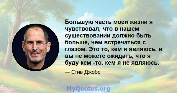 Большую часть моей жизни я чувствовал, что в нашем существовании должно быть больше, чем встречаться с глазом. Это то, кем я являюсь, и вы не можете ожидать, что я буду кем -то, кем я не являюсь.