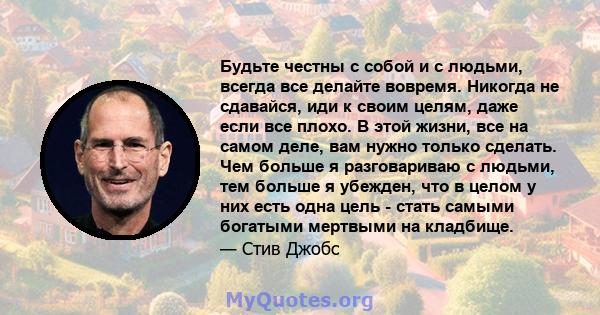 Будьте честны с собой и с людьми, всегда все делайте вовремя. Никогда не сдавайся, иди к своим целям, даже если все плохо. В этой жизни, все на самом деле, вам нужно только сделать. Чем больше я разговариваю с людьми,