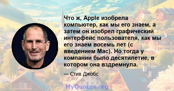 Что ж, Apple изобрела компьютер, как мы его знаем, а затем он изобрел графический интерфейс пользователя, как мы его знаем восемь лет (с введением Mac). Но тогда у компании было десятилетие, в котором она вздремнула.