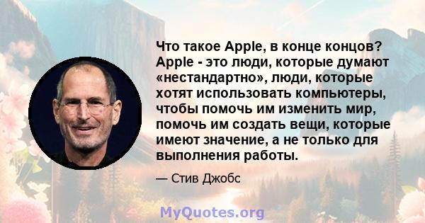 Что такое Apple, в конце концов? Apple - это люди, которые думают «нестандартно», люди, которые хотят использовать компьютеры, чтобы помочь им изменить мир, помочь им создать вещи, которые имеют значение, а не только