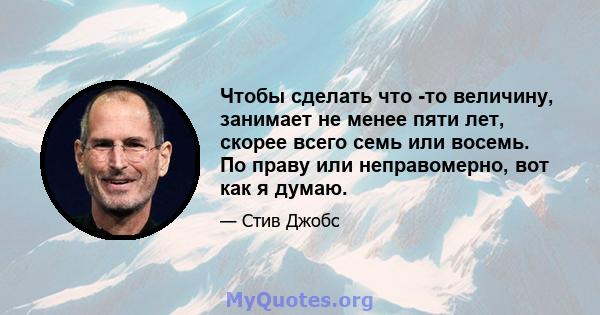 Чтобы сделать что -то величину, занимает не менее пяти лет, скорее всего семь или восемь. По праву или неправомерно, вот как я думаю.