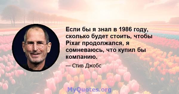 Если бы я знал в 1986 году, сколько будет стоить, чтобы Pixar продолжался, я сомневаюсь, что купил бы компанию.