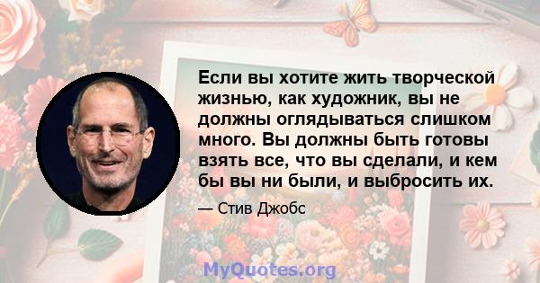 Если вы хотите жить творческой жизнью, как художник, вы не должны оглядываться слишком много. Вы должны быть готовы взять все, что вы сделали, и кем бы вы ни были, и выбросить их.