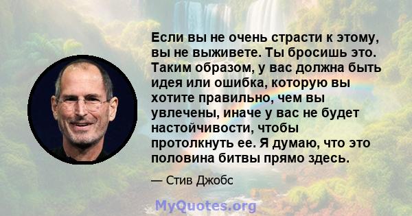 Если вы не очень страсти к этому, вы не выживете. Ты бросишь это. Таким образом, у вас должна быть идея или ошибка, которую вы хотите правильно, чем вы увлечены, иначе у вас не будет настойчивости, чтобы протолкнуть ее. 