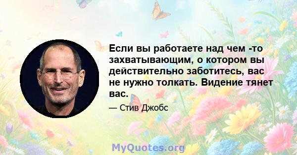 Если вы работаете над чем -то захватывающим, о котором вы действительно заботитесь, вас не нужно толкать. Видение тянет вас.