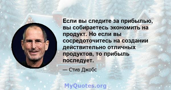 Если вы следите за прибылью, вы собираетесь экономить на продукт. Но если вы сосредоточитесь на создании действительно отличных продуктов, то прибыль последует.