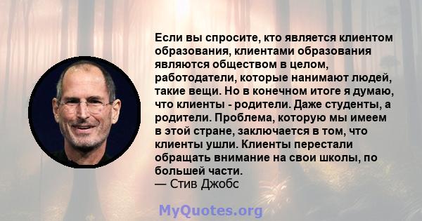 Если вы спросите, кто является клиентом образования, клиентами образования являются обществом в целом, работодатели, которые нанимают людей, такие вещи. Но в конечном итоге я думаю, что клиенты - родители. Даже