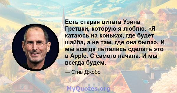 Есть старая цитата Уэйна Гретцки, которую я люблю. «Я катаюсь на коньках, где будет шайба, а не там, где она была». И мы всегда пытались сделать это в Apple. С самого начала. И мы всегда будем.