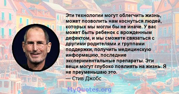 Эти технологии могут облегчить жизнь, может позволить нам коснуться людей, которых мы могли бы не иначе. У вас может быть ребенок с врожденным дефектом, и мы сможете связаться с другими родителями и группами поддержки,