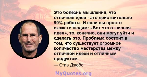 Это болезнь мышления, что отличная идея - это действительно 90% работы. И если вы просто скажете людям: «Вот эта отличная идея», то, конечно, они могут уйти и сделать это. Проблема состоит в том, что существует огромное 