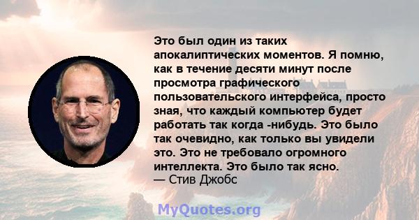 Это был один из таких апокалиптических моментов. Я помню, как в течение десяти минут после просмотра графического пользовательского интерфейса, просто зная, что каждый компьютер будет работать так когда -нибудь. Это