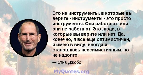 Это не инструменты, в которые вы верите - инструменты - это просто инструменты. Они работают, или они не работают. Это люди, в которые вы верите или нет. Да, конечно, я все еще оптимистичен, я имею в виду, иногда я