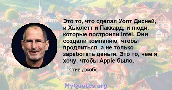 Это то, что сделал Уолт Дисней, и Хьюлетт и Паккард, и люди, которые построили Intel. Они создали компанию, чтобы продлиться, а не только заработать деньги. Это то, чем я хочу, чтобы Apple было.