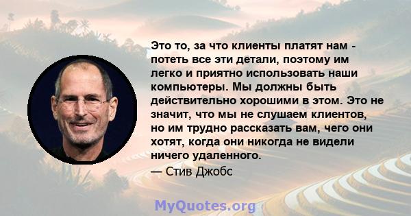 Это то, за что клиенты платят нам - потеть все эти детали, поэтому им легко и приятно использовать наши компьютеры. Мы должны быть действительно хорошими в этом. Это не значит, что мы не слушаем клиентов, но им трудно