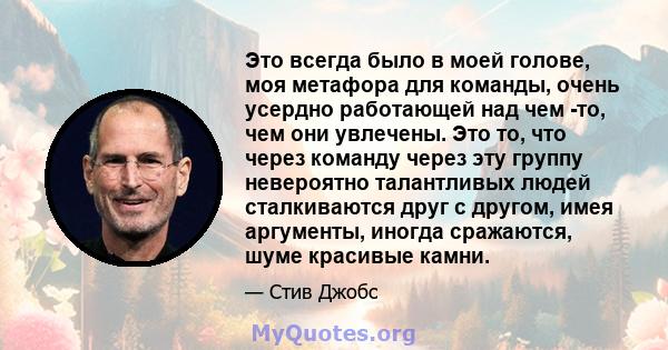 Это всегда было в моей голове, моя метафора для команды, очень усердно работающей над чем -то, чем они увлечены. Это то, что через команду через эту группу невероятно талантливых людей сталкиваются друг с другом, имея