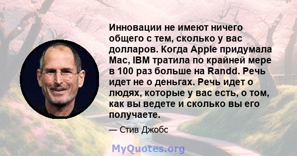 Инновации не имеют ничего общего с тем, сколько у вас долларов. Когда Apple придумала Mac, IBM тратила по крайней мере в 100 раз больше на Randd. Речь идет не о деньгах. Речь идет о людях, которые у вас есть, о том, как 