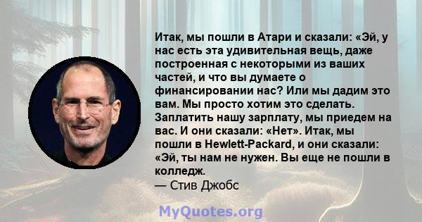 Итак, мы пошли в Атари и сказали: «Эй, у нас есть эта удивительная вещь, даже построенная с некоторыми из ваших частей, и что вы думаете о финансировании нас? Или мы дадим это вам. Мы просто хотим это сделать. Заплатить 