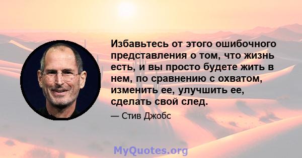 Избавьтесь от этого ошибочного представления о том, что жизнь есть, и вы просто будете жить в нем, по сравнению с охватом, изменить ее, улучшить ее, сделать свой след.