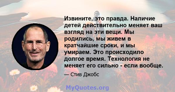 Извините, это правда. Наличие детей действительно меняет ваш взгляд на эти вещи. Мы родились, мы живем в кратчайшие сроки, и мы умираем. Это происходило долгое время. Технология не меняет его сильно - если вообще.