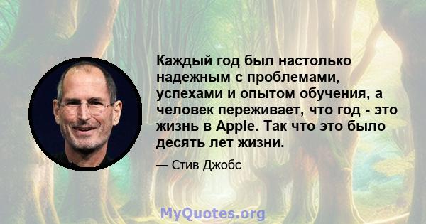 Каждый год был настолько надежным с проблемами, успехами и опытом обучения, а человек переживает, что год - это жизнь в Apple. Так что это было десять лет жизни.