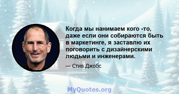 Когда мы нанимаем кого -то, даже если они собираются быть в маркетинге, я заставлю их поговорить с дизайнерскими людьми и инженерами.