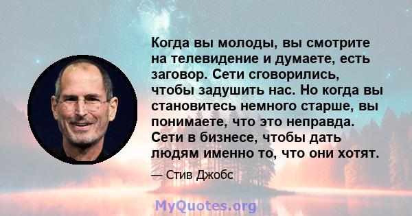 Когда вы молоды, вы смотрите на телевидение и думаете, есть заговор. Сети сговорились, чтобы задушить нас. Но когда вы становитесь немного старше, вы понимаете, что это неправда. Сети в бизнесе, чтобы дать людям именно