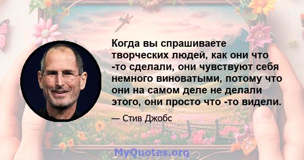 Когда вы спрашиваете творческих людей, как они что -то сделали, они чувствуют себя немного виноватыми, потому что они на самом деле не делали этого, они просто что -то видели.