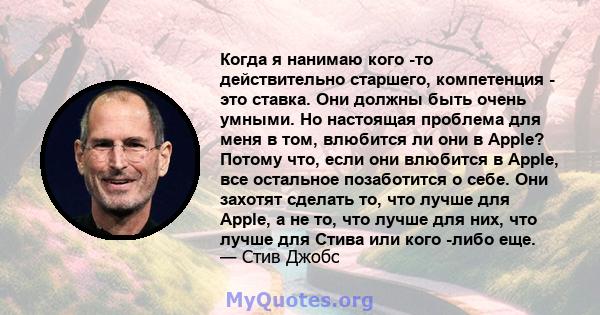 Когда я нанимаю кого -то действительно старшего, компетенция - это ставка. Они должны быть очень умными. Но настоящая проблема для меня в том, влюбится ли они в Apple? Потому что, если они влюбится в Apple, все