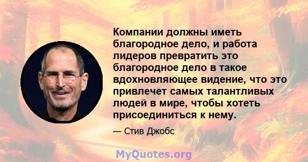 Компании должны иметь благородное дело, и работа лидеров превратить это благородное дело в такое вдохновляющее видение, что это привлечет самых талантливых людей в мире, чтобы хотеть присоединиться к нему.