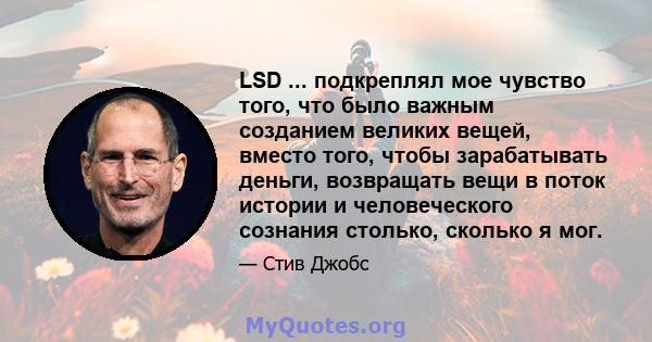 LSD ... подкреплял мое чувство того, что было важным созданием великих вещей, вместо того, чтобы зарабатывать деньги, возвращать вещи в поток истории и человеческого сознания столько, сколько я мог.