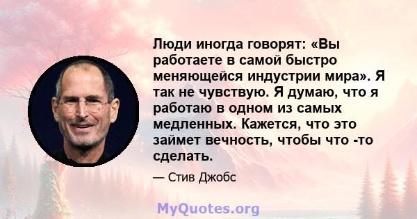 Люди иногда говорят: «Вы работаете в самой быстро меняющейся индустрии мира». Я так не чувствую. Я думаю, что я работаю в одном из самых медленных. Кажется, что это займет вечность, чтобы что -то сделать.