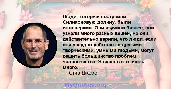 Люди, которые построили Силиконовую долину, были инженерами. Они изучили бизнес, они узнали много разных вещей, но они действительно верили, что люди, если они усердно работают с другими творческими, умными людьми,