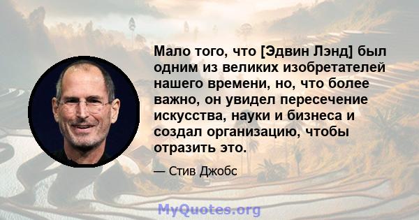 Мало того, что [Эдвин Лэнд] был одним из великих изобретателей нашего времени, но, что более важно, он увидел пересечение искусства, науки и бизнеса и создал организацию, чтобы отразить это.