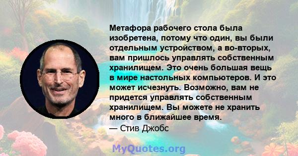 Метафора рабочего стола была изобретена, потому что один, вы были отдельным устройством, а во-вторых, вам пришлось управлять собственным хранилищем. Это очень большая вещь в мире настольных компьютеров. И это может