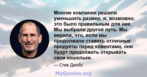 Многие компании решили уменьшить размер, и, возможно, это было правильным для них. Мы выбрали другой путь. Мы верили, что, если мы продолжали ставить отличные продукты перед клиентами, они будут продолжать открывать