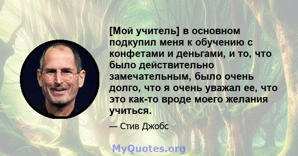 [Мой учитель] в основном подкупил меня к обучению с конфетами и деньгами, и то, что было действительно замечательным, было очень долго, что я очень уважал ее, что это как-то вроде моего желания учиться.