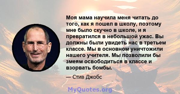 Моя мама научила меня читать до того, как я пошел в школу, поэтому мне было скучно в школе, и я превратился в небольшой ужас. Вы должны были увидеть нас в третьем классе. Мы в основном уничтожили нашего учителя. Мы